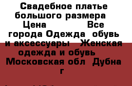 Свадебное платье большого размера › Цена ­ 17 000 - Все города Одежда, обувь и аксессуары » Женская одежда и обувь   . Московская обл.,Дубна г.